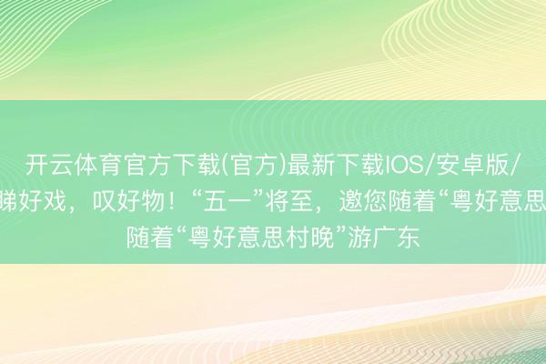 开云体育官方下载(官方)最新下载IOS/安卓版/手机版APP 睇好戏，叹好物！“五一”将至，邀您随着“粤好意思村晚”游广东