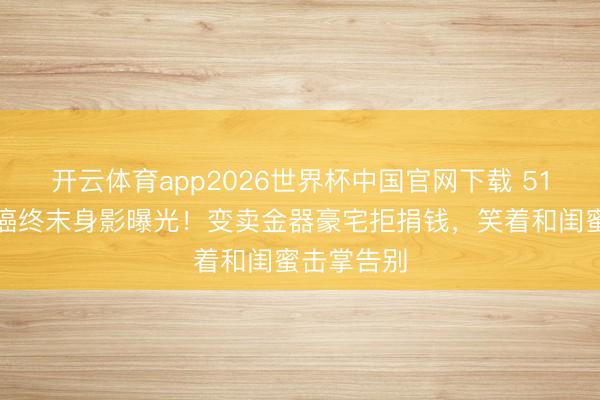 开云体育app2026世界杯中国官网下载 51岁港姐抗癌终末身影曝光！变卖金器豪宅拒捐钱，笑着和闺蜜击掌告别