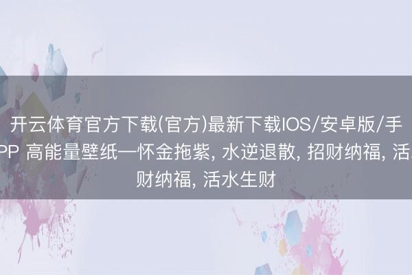 开云体育官方下载(官方)最新下载IOS/安卓版/手机版APP 高能量壁纸—怀金拖紫， 水逆退散，<a href=